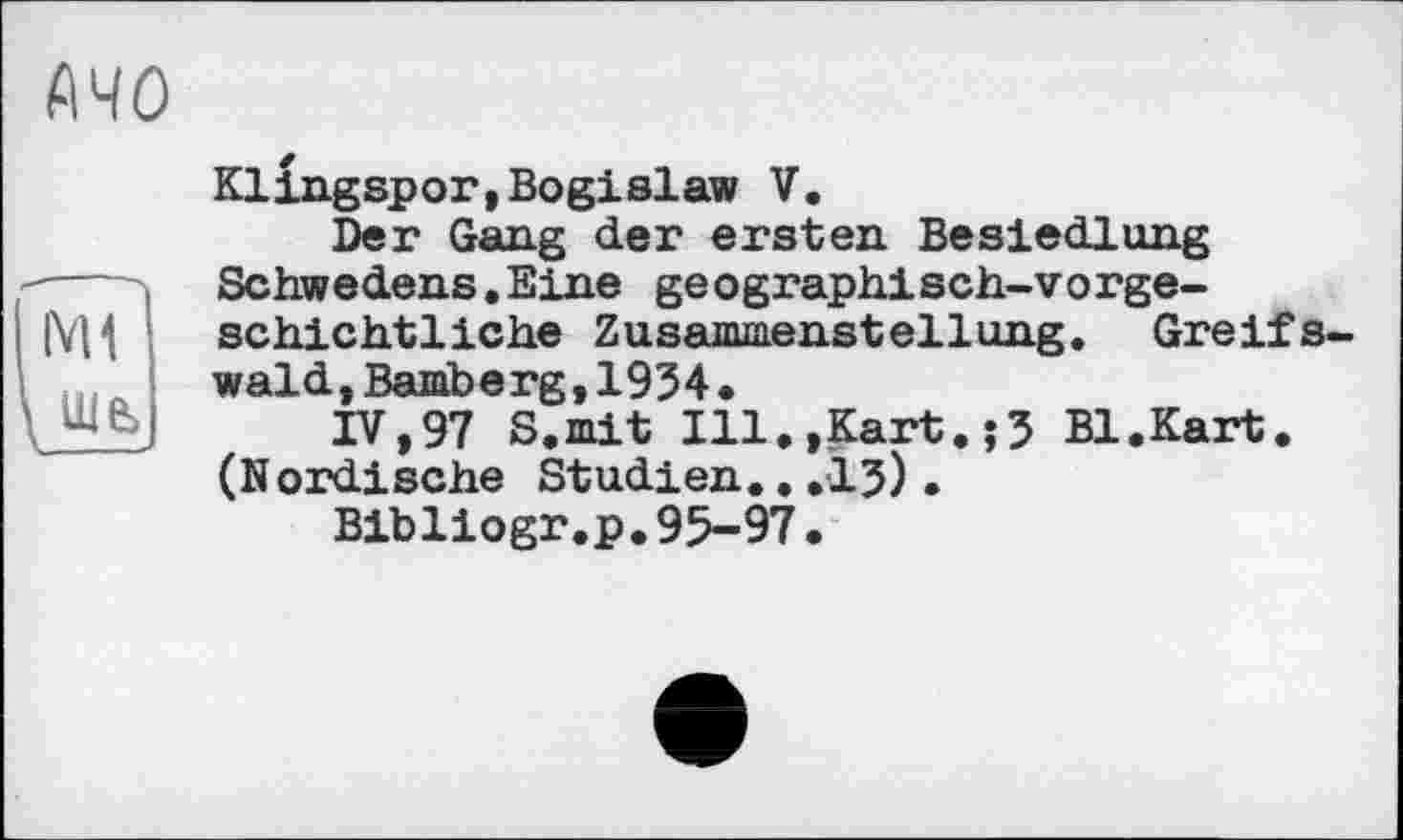 ﻿АЧО
IV U ше>
Klingspor,Bogislaw V.
Der Gang der ersten Besiedlung Schwedens.Eine geographisch-vorgeschichtliche Zusammenstellung. Greifswald, Bamberg,1934•
IV,97 S.mit Ill.»Kart.;3 Bl.Kart. (Nordische Studien...13).
Bibliogr.p.95-97.